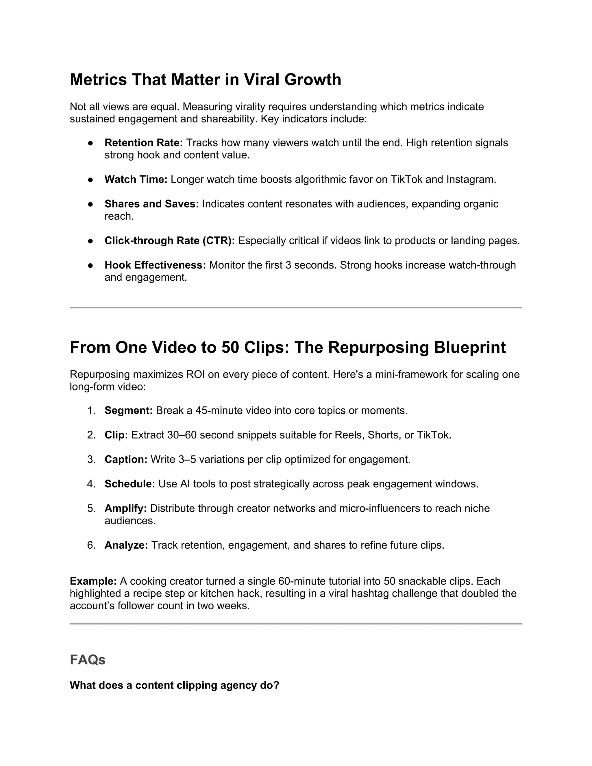 Metrics That Matter in Viral Growth
Not all views are equal. Measuring virality requires understanding which metrics indicate
sustained engagement and shareability. Key indicators include:
● Retention Rate: Tracks how many viewers watch until the end. High retention signals
strong hook and content value.
● Watch Time: Longer watch time boosts algorithmic favor on TikTok and Instagram.
● Shares and Saves: Indicates content resonates with audiences, expanding organic
reach.
● Click-through Rate (CTR): Especially critical if videos link to products or landing pages.
● Hook Effectiveness: Monitor the first 3 seconds. Strong hooks increase watch-through
and engagement.
From One Video to 50 Clips: The Repurposing Blueprint
Repurposing maximizes ROI on every piece of content. Here's a mini-framework for scaling one
long-form video:
1. Segment: Break a 45-minute video into core topics or moments.
2. Clip: Extract 30–60 second snippets suitable for Reels, Shorts, or TikTok.
3. Caption: Write 3–5 variations per clip optimized for engagement.
4. Schedule: Use AI tools to post strategically across peak engagement windows.
5. Amplify: Distribute through creator networks and micro-influencers to reach niche
audiences.
6. Analyze: Track retention, engagement, and shares to refine future clips.
Example: A cooking creator turned a single 60-minute tutorial into 50 snackable clips. Each
highlighted a recipe step or kitchen hack, resulting in a viral hashtag challenge that doubled the
account’s follower count in two weeks.
FAQs
What does a content clipping agency do?
 