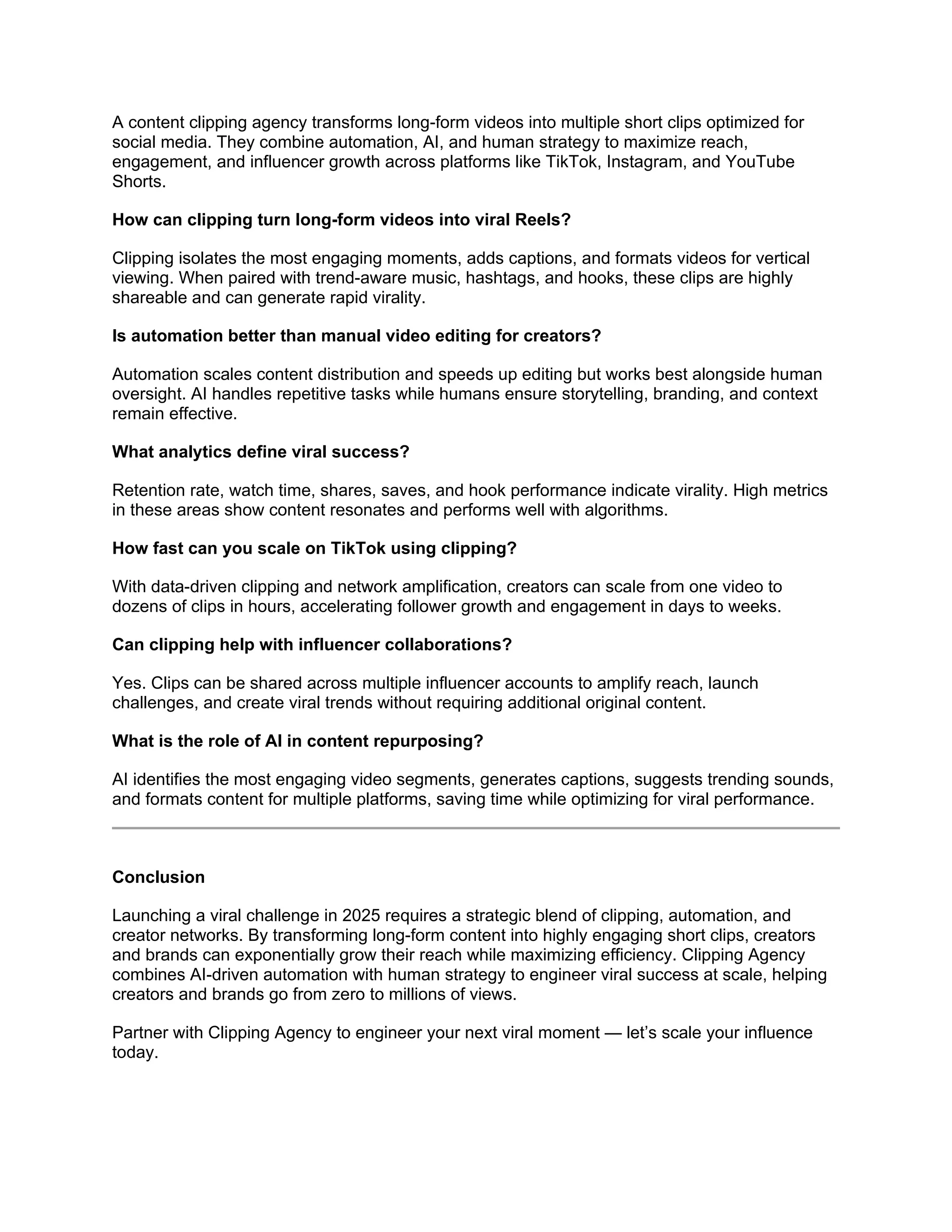 A content clipping agency transforms long-form videos into multiple short clips optimized for
social media. They combine automation, AI, and human strategy to maximize reach,
engagement, and influencer growth across platforms like TikTok, Instagram, and YouTube
Shorts.
How can clipping turn long-form videos into viral Reels?
Clipping isolates the most engaging moments, adds captions, and formats videos for vertical
viewing. When paired with trend-aware music, hashtags, and hooks, these clips are highly
shareable and can generate rapid virality.
Is automation better than manual video editing for creators?
Automation scales content distribution and speeds up editing but works best alongside human
oversight. AI handles repetitive tasks while humans ensure storytelling, branding, and context
remain effective.
What analytics define viral success?
Retention rate, watch time, shares, saves, and hook performance indicate virality. High metrics
in these areas show content resonates and performs well with algorithms.
How fast can you scale on TikTok using clipping?
With data-driven clipping and network amplification, creators can scale from one video to
dozens of clips in hours, accelerating follower growth and engagement in days to weeks.
Can clipping help with influencer collaborations?
Yes. Clips can be shared across multiple influencer accounts to amplify reach, launch
challenges, and create viral trends without requiring additional original content.
What is the role of AI in content repurposing?
AI identifies the most engaging video segments, generates captions, suggests trending sounds,
and formats content for multiple platforms, saving time while optimizing for viral performance.
Conclusion
Launching a viral challenge in 2025 requires a strategic blend of clipping, automation, and
creator networks. By transforming long-form content into highly engaging short clips, creators
and brands can exponentially grow their reach while maximizing efficiency. Clipping Agency
combines AI-driven automation with human strategy to engineer viral success at scale, helping
creators and brands go from zero to millions of views.
Partner with Clipping Agency to engineer your next viral moment — let’s scale your influence
today.
 