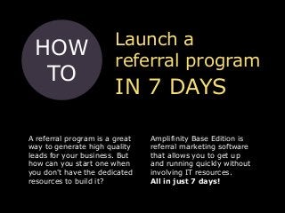 Launch a
referral program
IN 7 DAYS
HOW
TO
A referral program is a great
way to generate high quality
leads for your business. But
how can you start one when
you don't have the dedicated
resources to build it?
Amplifinity Base Edition is
referral marketing software
that allows you to get up
and running quickly without
involving IT resources.
All in just 7 days!
 