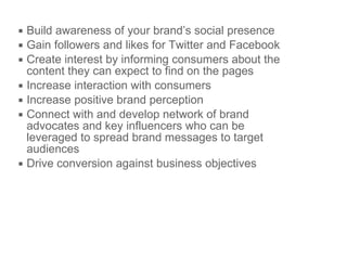 Build awareness of your brand’s  social presence Gain followers and likes for Twitter and Facebook Create interest by informing consumers about the content they can expect to find on the pages Increase interaction with consumers Increase positive brand perception  Connect with and develop network of brand advocates  and key influencers who can be leveraged to spread brand messages to target audiences Drive conversion against business objectives 