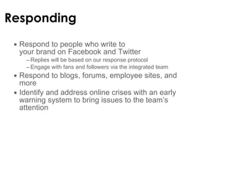 Responding Respond to people who write to  your brand on Facebook and Twitter Replies will be based on our response protocol Engage with fans and followers via the integrated team Respond to blogs, forums, employee sites, and more Identify and address online crises with an early warning system to bring issues to the team ’s attention  