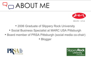 ABOUT ME 2006 Graduate of Slippery Rock University Social Business Specialist at MARC USA Pittsburgh Board member of PRSA Pittsburgh (social media co-chair) Blogger 
