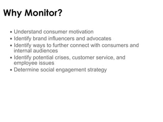 Why Monitor? Understand consumer motivation Identify brand influencers and advocates Identify ways to further connect with consumers and internal audiences Identify potential crises, customer service, and employee issues  Determine social engagement strategy 