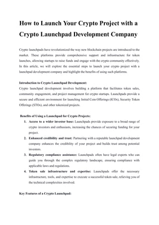 How to Launch Your Crypto Project with a
Crypto Launchpad Development Company
Crypto launchpads have revolutionized the way new blockchain projects are introduced to the
market. These platforms provide comprehensive support and infrastructure for token
launches, allowing startups to raise funds and engage with the crypto community effectively.
In this article, we will explore the essential steps to launch your crypto project with a
launchpad development company and highlight the benefits of using such platforms.
Introduction to Crypto Launchpad Development:
Crypto launchpad development involves building a platform that facilitates token sales,
community engagement, and project management for crypto startups. Launchpads provide a
secure and efficient environment for launching Initial Coin Offerings (ICOs), Security Token
Offerings (STOs), and other tokenized projects.
Benefits of Using a Launchpad for Crypto Projects:
1. Access to a wider investor base: Launchpads provide exposure to a broad range of
crypto investors and enthusiasts, increasing the chances of securing funding for your
project.
2. Enhanced credibility and trust: Partnering with a reputable launchpad development
company enhances the credibility of your project and builds trust among potential
investors.
3. Regulatory compliance assistance: Launchpads often have legal experts who can
guide you through the complex regulatory landscape, ensuring compliance with
applicable laws and regulations.
4. Token sale infrastructure and expertise: Launchpads offer the necessary
infrastructure, tools, and expertise to execute a successful token sale, relieving you of
the technical complexities involved.
Key Features of a Crypto Launchpad:
 