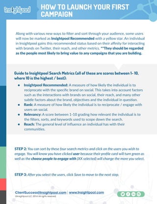 ClientSuccess@Insightpool.com www.Insightpool.com
©Insightpool LLC, 2014.All rights reserved.
How To Launch Your First Campaign
Along with various new ways to filter and sort through your audience, some users
will now be marked as Insightpool Recommended with a yellow star. An individual
in Insightpool gains this recommended status based on their affinity for interacting
with brands on Twitter, their reach, and other metrics. **They should be regarded
as the people most likely to bring value to any campaigns that you are building.
•	 Insightpool Recommended: A measure of how likely the individual is to
reciprocate with the specific brand on social. This takes into account factors
such as the interactions with brands on social, their reach, and many other
subtle factors about the brand, objectives and the individual in question.
•	 Rank: A measure of how likely the individual is to reciprocate / engage with
users on social.
•	 Relevancy: A score between 1-10 grading how relevant the individual is to
the filters, sorts, and keywords used to scope down the search.
•	 Reach: The general level of influence an individual has with their
communities.
Guide to Insightpool Search Metrics (all of these are scores between 1- 10,
where 10 is the highest / best):
STEP 2: You can sort by these four search metrics and click on the users you wish to
engage. You will know you have clicked user because their profile card will turn green as
well as the choose people to engage with (XX selected) will change the more you select.
STEP 3: After you select the users, click Save to move to the next step.
HOW TO LAUNCH YOUR FIRST
CAMPAIGN
 