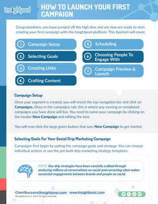 ClientSuccess@Insightpool.com www.Insightpool.com
©Insightpool LLC, 2014.All rights reserved.
How To Launch Your First Campaign
Congratulations, you have jumped off the high dive and are now are ready to start
creating your first campaign with the Insightpool platform. This tipsheet will cover:
Once your segment is created, you will revisit the top navigation bar and click on
Campaigns. Once in the campaigns tab, this is where any running or completed
campaigns you have done will live. You need to name your campaign by clicking on
the header New Campaign and editing the text.
You will now click the large green button that says New Campaign to get started.
Campaign Setup
Selecting Goals
Campaign Setup1.
2.
Crafting Content
Creating Links3.
4.
Choosing People To
Engage With
Scheduling5.
6.
Campaign Preview &
Launch
7.
Campaigns first begin by setting the campaign goals and strategy. You can choose
individual actions or use the pre-built drip marketing strategy templates.
Selecting Goals For Your Social Drip Marketing Campaign
NOTE: Our drip strategies have been carefully crafted through
analyzing millions of conversations on social and extracting what makes
successful engagements between brands and people on social.
HOW TO LAUNCH YOUR FIRST
CAMPAIGN
 