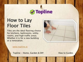 How to Lay
Floor Tiles
Tiles are the ideal flooring choice
for kitchens, bathrooms, utility
rooms, and high traffic areas.
Whether it is for a new building
or a renovation.
www.topline.ie
How to GuidesTopline - Home, Garden & DIY
 