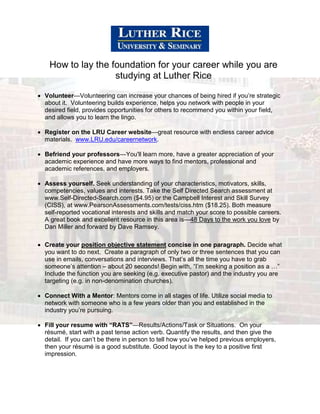 How to lay the foundation for your career while you are
studying at Luther Rice
 Volunteer—Volunteering can increase your chances of being hired if you’re strategic
about it. Volunteering builds experience, helps you network with people in your
desired field, provides opportunities for others to recommend you within your field,
and allows you to learn the lingo.
 Register on the LRU Career website—great resource with endless career advice
materials. www.LRU.edu/careernetwork.
 Befriend your professors—You'll learn more, have a greater appreciation of your
academic experience and have more ways to find mentors, professional and
academic references, and employers.
 Assess yourself. Seek understanding of your characteristics, motivators, skills,
competencies, values and interests. Take the Self Directed Search assessment at
www.Self-Directed-Search.com ($4.95) or the Campbell Interest and Skill Survey
(CISS), at www.PearsonAssessments.com/tests/ciss.htm ($18.25). Both measure
self-reported vocational interests and skills and match your score to possible careers.
A great book and excellent resource in this area is—48 Days to the work you love by
Dan Miller and forward by Dave Ramsey.
 Create your position objective statement concise in one paragraph. Decide what
you want to do next. Create a paragraph of only two or three sentences that you can
use in emails, conversations and interviews. That’s all the time you have to grab
someone’s attention – about 20 seconds! Begin with, “I’m seeking a position as a …”
Include the function you are seeking (e.g. executive pastor) and the industry you are
targeting (e.g. in non-denomination churches).
 Connect With a Mentor: Mentors come in all stages of life. Utilize social media to
network with someone who is a few years older than you and established in the
industry you’re pursuing.
 Fill your resume with “RATS”—Results/Actions/Task or Situations. On your
résumé, start with a past tense action verb. Quantify the results, and then give the
detail. If you can’t be there in person to tell how you’ve helped previous employers,
then your résumé is a good substitute. Good layout is the key to a positive first
impression.

 