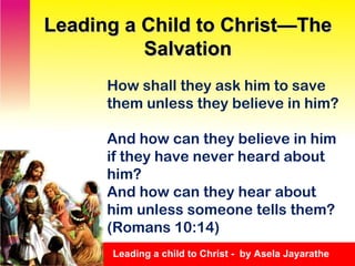 How shall they ask him to save them unless they believe in him?  And how can they believe in him if they have never heard about him?  And how can they hear about him unless someone tells them?  (Romans 10:14) Leading a Child to Christ—The Salvation Leading a child to Christ -  by Asela Jayarathe 