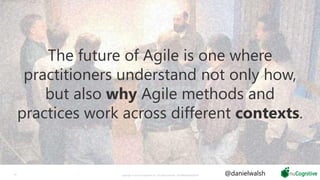 Copyright © 2019 nuCognitive LLC. All rights reserved. SOTA|Walsh;May201910
The future of Agile is one where
practitioners understand not only how,
but also why Agile methods and
practices work across different contexts.
@danielwalsh
 