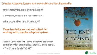 Complex Adaptive Systems Are Irreversible and Not Repeatable
24 Copyright © 2019 nuCognitive LLC. All rights reserved. SOTA|Walsh;May2019
“Large Development Teams generate too much
complexity for an empirical process to be useful.”
- The Scrum Guide™ (2017)
Hypothesis validation or invalidation?
Controlled, repeatable experiments?
What about the scientific method?
These heuristics are not well suited for
working with complex adaptive systems
 