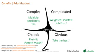 Cynefin | Prioritization
29 Copyright © 2019 nuCognitive LLC. All rights reserved. SOTA|Walsh;May2019
Obvious
ComplicatedComplex
Chaotic
Disorder
Take the best1
Weighted-shortest
Job First2
Multiple
small bets
1/n
First-fit
Pattern Match3
1 Reference: Gigerenzer & Todd. Simple Heuristics That Make Us Smart. 2000.
2 Reference: Reinertsen, Don. The Principles of Product Development Flow:
Second Generation Lean Product Development. 2009.
3 Reference: Klein, Gary. Sources of Power: How People Make Decisions. 1998.
@danielwalsh
 