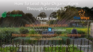Copyright © 2019 nuCognitive LLC. All rights reserved. SOTA|Walsh;May2019
How To Lead Agile Organizations
Through Complexity
Thank You!
38@danielwalsh
daniel.walsh@nuCognitive.com
Let’s connect on
https://www.meetup.com/Cynefin-and-Complexity
http://bit.ly/walshslides
Cynefin & Complexity Foundations Course (May 29-30 Houston)
a co-operative for Agile coaches
 