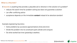 What is a Heuristic?
A heuristic is anything that provides a plausible aid or direction in the solution of a problem*
• reduces the search time for problem solving but does not guarantee a solution
• can offer conflicting advice
• acceptance depends on the immediate context instead of an absolute standard
Example engineering heuristics:
• Solve problems by successive approximations (trial and error)
• Divide the problem into its constituent parts (divide and conquer)
• Do what worked last time (yesterday’s weather)
5 Copyright © 2019 nuCognitive LLC. All rights reserved. SOTA|Walsh;May2019
*Reference: Koen, Billy Vaughn. Discussion of the Method. 2003.
@danielwalsh
 