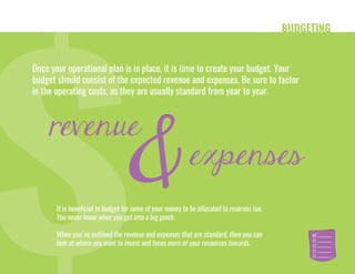 BUDGETING
Once your operational plan is in place, it is time to create your budget. Your
budget should consist of the expected revenue and expenses. Be sure to factor
in the operating costs, as they are usually standard from year to year.
It is beneficial to budget for some of your money to be allocated to reserves too.
You never know when you get into a big pinch.
When you've outlined the revenue and expenses that are standard, then you can
look at where you want to invest and focus more of your resources towards.
revenue
expenses
&
 