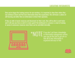 LOCATING RESOURCES
Once you’ve begun the training process for you members, it is important to show them where they
can continue to learn and find more information about the organization. This will foster a culture of
self-learning and allow them an initial place to direct their questions.
If they are able to locate resources and documents for their work, they will be able to work faster
and it will save you time as well. It is never good if the bottleneck in a process is a lack of training
or access to necessary resources since those can be controlled internally.
If you don't yet have a knowledge
or information management system,
now may be the time to get one so
that all of your information is
organized and easy to find.
*NOTE
 