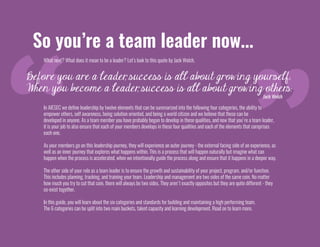 So you’re a team leader now...
What next? What does it mean to be a leader? Let’s look to this quote by Jack Welch,
Before you are a leader, success is all about growing yourself.
When you become a leader, success is all about growing other.s.
Jack Welch
In AIESEC we define leadership by twelve elements that can be summarized into the following four categories, the ability to
empower others, self awareness, being solution oriented, and being a world citizen and we believe that these can be
developed in anyone. As a team member you have probably begun to develop in these qualities, and now that you're a team leader,
it is your job to also ensure that each of your members develops in these four qualities and each of the elements that comprises
each one.
As your members go on this leadership journey, they will experience an outer journey - the external facing side of an experience, as
well as an inner journey that explores what happens within. This is a process that will happen naturally but imagine what can
happen when the process is accelerated, when we intentionally guide the process along and ensure that it happens in a deeper way.
The other side of your role as a team leader is to ensure the growth and sustainability of your project, program, and/or function.
This includes planning, tracking, and training your team. Leadership and management are two sides of the same coin. No matter
how much you try to cut that coin, there will always be two sides. They aren't exactly opposites but they are quite different - they
co-exist together.
In this guide, you will learn about the six categories and standards for building and maintaining a high performing team.
The 6 categories can be split into two main buckets, talent capacity and learning development. Read on to learn more.
 