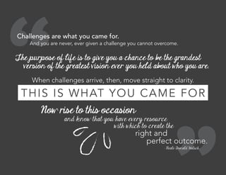 Challenges are what you came for.
The purpose of life is to give you a chance to be the grandest
version of the greatest vision ever you held about who you are.
When challenges arrive, then, move straight to clarity.
And you are never, ever given a challenge you cannot overcome.
THIS IS WHAT YOU CAME FOR
Now rise to this occasion
and know that you have every resource
with which to create the
right and
perfect outcome.
- Neale Donald Walsch
 