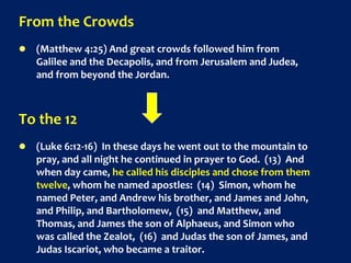 From the Crowds
 (Matthew 4:25) And great crowds followed him from
Galilee and the Decapolis, and from Jerusalem and Judea,
and from beyond the Jordan.
To the 12
 (Luke 6:12-16) In these days he went out to the mountain to
pray, and all night he continued in prayer to God. (13) And
when day came, he called his disciples and chose from them
twelve, whom he named apostles: (14) Simon, whom he
named Peter, and Andrew his brother, and James and John,
and Philip, and Bartholomew, (15) and Matthew, and
Thomas, and James the son of Alphaeus, and Simon who
was called the Zealot, (16) and Judas the son of James, and
Judas Iscariot, who became a traitor.
 