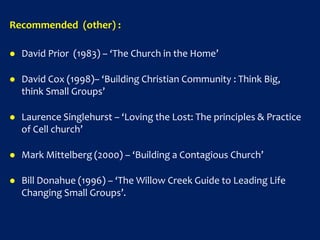 Recommended (other) :
 David Prior (1983) – ‘The Church in the Home’
 David Cox (1998)– ‘Building Christian Community : Think Big,
think Small Groups’
 Laurence Singlehurst – ‘Loving the Lost: The principles & Practice
of Cell church’
 Mark Mittelberg (2000) – ‘Building a Contagious Church’
 Bill Donahue (1996) – ‘The Willow Creek Guide to Leading Life
Changing Small Groups’.
 