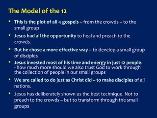The Model of the 12
• This is the plot of all 4 gospels – from the crowds – to the
small group
• Jesus had all the opportunity to heal and preach to the
crowds.
• But he chose a more effective way – to develop a small group
of disciples
• Jesus invested most of his time and energy in just 12 people.
- how much more should we also trust God to work through
the collection of people in our small groups
• We are called to do just as Christ did – to make disciples of all
nations.
• Jesus has deliberately shown us the best technique. Not to
preach to the crowds – but to transform through the small
groups
 