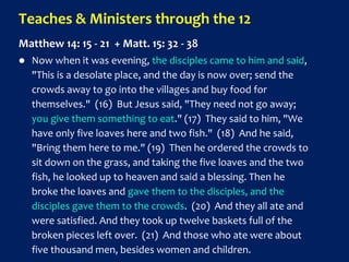 Teaches & Ministers through the 12
Matthew 14: 15 - 21 + Matt. 15: 32 - 38
 Now when it was evening, the disciples came to him and said,
"This is a desolate place, and the day is now over; send the
crowds away to go into the villages and buy food for
themselves." (16) But Jesus said, "They need not go away;
you give them something to eat." (17) They said to him, "We
have only five loaves here and two fish." (18) And he said,
"Bring them here to me." (19) Then he ordered the crowds to
sit down on the grass, and taking the five loaves and the two
fish, he looked up to heaven and said a blessing. Then he
broke the loaves and gave them to the disciples, and the
disciples gave them to the crowds. (20) And they all ate and
were satisfied. And they took up twelve baskets full of the
broken pieces left over. (21) And those who ate were about
five thousand men, besides women and children.
 