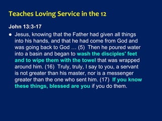 Teaches Loving Service in the 12
John 13:3-17
 Jesus, knowing that the Father had given all things
into his hands, and that he had come from God and
was going back to God … (5) Then he poured water
into a basin and began to wash the disciples' feet
and to wipe them with the towel that was wrapped
around him. (16) Truly, truly, I say to you, a servant
is not greater than his master, nor is a messenger
greater than the one who sent him. (17) If you know
these things, blessed are you if you do them.
 