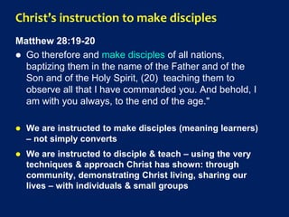 Christ’s instruction to make disciples
Matthew 28:19-20
 Go therefore and make disciples of all nations,
baptizing them in the name of the Father and of the
Son and of the Holy Spirit, (20) teaching them to
observe all that I have commanded you. And behold, I
am with you always, to the end of the age."
 We are instructed to make disciples (meaning learners)
– not simply converts
 We are instructed to disciple & teach – using the very
techniques & approach Christ has shown: through
community, demonstrating Christ living, sharing our
lives – with individuals & small groups
 