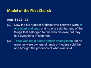 Model of the First Church
Acts 4 : 32 - 35
(32) Now the full number of those who believed were of
one heart and soul, and no one said that any of the
things that belonged to him was his own, but they
had everything in common.
(34) There was not a needy person among them, for as
many as were owners of lands or houses sold them
and brought the proceeds of what was sold
 