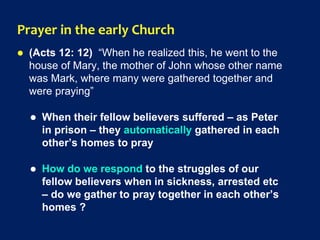 Prayer in the early Church
 (Acts 12: 12) “When he realized this, he went to the
house of Mary, the mother of John whose other name
was Mark, where many were gathered together and
were praying”
 When their fellow believers suffered – as Peter
in prison – they automatically gathered in each
other’s homes to pray
 How do we respond to the struggles of our
fellow believers when in sickness, arrested etc
– do we gather to pray together in each other’s
homes ?
 