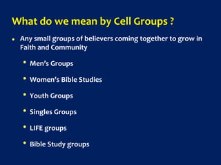 What do we mean by Cell Groups ?
 Any small groups of believers coming together to grow in
Faith and Community
• Men’s Groups
• Women’s Bible Studies
• Youth Groups
• Singles Groups
• LIFE groups
• Bible Study groups
 