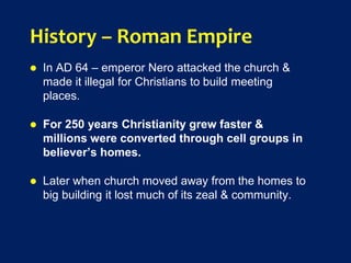 History – Roman Empire
 In AD 64 – emperor Nero attacked the church &
made it illegal for Christians to build meeting
places.
 For 250 years Christianity grew faster &
millions were converted through cell groups in
believer’s homes.
 Later when church moved away from the homes to
big building it lost much of its zeal & community.
 