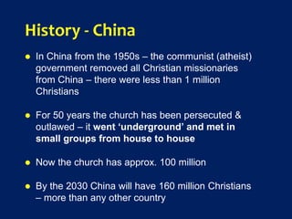 History - China
 In China from the 1950s – the communist (atheist)
government removed all Christian missionaries
from China – there were less than 1 million
Christians
 For 50 years the church has been persecuted &
outlawed – it went ‘underground’ and met in
small groups from house to house
 Now the church has approx. 100 million
 By the 2030 China will have 160 million Christians
– more than any other country
 