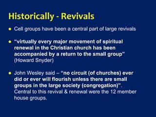 Historically - Revivals
 Cell groups have been a central part of large revivals
 “virtually every major movement of spiritual
renewal in the Christian church has been
accompanied by a return to the small group”
(Howard Snyder)
 John Wesley said – “no circuit (of churches) ever
did or ever will flourish unless there are small
groups in the large society (congregation)”.
Central to this revival & renewal were the 12 member
house groups.
 