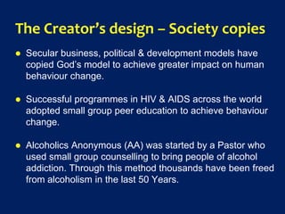 The Creator’s design – Society copies
 Secular business, political & development models have
copied God’s model to achieve greater impact on human
behaviour change.
 Successful programmes in HIV & AIDS across the world
adopted small group peer education to achieve behaviour
change.
 Alcoholics Anonymous (AA) was started by a Pastor who
used small group counselling to bring people of alcohol
addiction. Through this method thousands have been freed
from alcoholism in the last 50 Years.
 