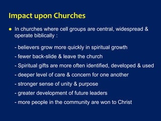 Impact upon Churches
 In churches where cell groups are central, widespread &
operate biblically :
- believers grow more quickly in spiritual growth
- fewer back-slide & leave the church
- Spiritual gifts are more often identified, developed & used
- deeper level of care & concern for one another
- stronger sense of unity & purpose
- greater development of future leaders
- more people in the community are won to Christ
 