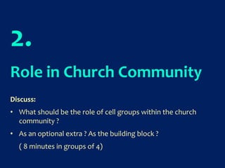 2.
Role in Church Community
Discuss:
• What should be the role of cell groups within the church
community ?
• As an optional extra ? As the building block ?
( 8 minutes in groups of 4)
 