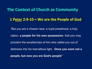 The Context of Church as Community
1 Peter 2:9-10 = We are the People of God
“But you are a chosen race, a royal priesthood, a holy
nation, a people for his own possession, that you may
proclaim the excellencies of him who called you out of
darkness into his marvellous light. Once you were not a
people, but now you are God's people”
 