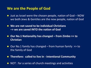 We are the People of God
 Just as Israel were the chosen people, nation of God – NOW
we both Jews & Gentiles are the new people, nation of God
 We are not saved to be individual Christians
–> we are saved INTO the nation of God
 Our No.1 Nationality has changed – from Zimbo >> to
Christian
 Our No.1 family has changed – from human family >> to
the family of God
 Therefore: called to live in - Intentional Community
 NOT : for a series of church meetings and activities
 