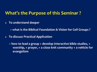 What’s the Purpose of this Seminar ?
 To understand deeper
– what is the Biblical Foundation & Vision for Cell Groups ?
 To discuss Practical Application
– how to lead a group + develop interactive bible studies, +
worship, + prayer, + a close knit community + a vehicle for
evangelism
 
