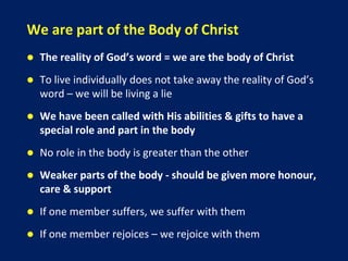 We are part of the Body of Christ
 The reality of God’s word = we are the body of Christ
 To live individually does not take away the reality of God’s
word – we will be living a lie
 We have been called with His abilities & gifts to have a
special role and part in the body
 No role in the body is greater than the other
 Weaker parts of the body - should be given more honour,
care & support
 If one member suffers, we suffer with them
 If one member rejoices – we rejoice with them
 