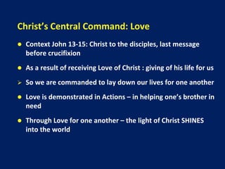 Christ’s Central Command: Love
 Context John 13-15: Christ to the disciples, last message
before crucifixion
 As a result of receiving Love of Christ : giving of his life for us
 So we are commanded to lay down our lives for one another
 Love is demonstrated in Actions – in helping one’s brother in
need
 Through Love for one another – the light of Christ SHINES
into the world
 