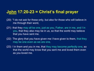 John 17:20-23 = Christ’s final prayer
(20) "I do not ask for these only, but also for those who will believe in
me through their word,
(21) that they may all be one, just as you, Father, are in me, and I in
you, that they also may be in us, so that the world may believe
that you have sent me.
(22) The glory that you have given me I have given to them, that they
may be one even as we are one,
(23) I in them and you in me, that they may become perfectly one, so
that the world may know that you sent me and loved them even
as you loved me.
 