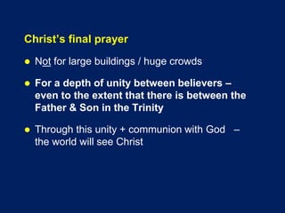 Christ’s final prayer
 Not for large buildings / huge crowds
 For a depth of unity between believers –
even to the extent that there is between the
Father & Son in the Trinity
 Through this unity + communion with God –
the world will see Christ
 
