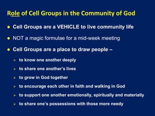 Role of Cell Groups in the Community of God
 Cell Groups are a VEHICLE to live community life
 NOT a magic formulae for a mid-week meeting
 Cell Groups are a place to draw people –
 to know one another deeply
 to share one another’s lives
 to grow in God together
 to encourage each other in faith and walking in God
 to support one another emotionally, spiritually and materially
 to share one’s possessions with those more needy
 