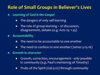 Role of Small Groups in Believer’s Lives
 Learning of God & the Gospel
 The dangers of only self learning
 The role of group learning – of discussion,
disagreement, debate (e.g. Acts 15: 1-35)
 Accountability
 The need to be accountable to one another
 The need to confess to one another (James 5:15-16)
 Growth in character
 Growth, correction, encouragement - only possible
in community (e.g. Paul’s mentoring of Timothy)
 Fruits of the Spirit (Gal.5:22) through community
 
