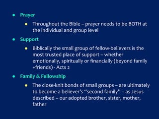  Prayer
 Throughout the Bible – prayer needs to be BOTH at
the individual and group level
 Support
 Biblically the small group of fellow-believers is the
most trusted place of support – whether
emotionally, spiritually or financially (beyond family
+friends) - Acts 2
 Family & Fellowship
 The close-knit bonds of small groups – are ultimately
to become a believer’s “second family” – as Jesus
described – our adopted brother, sister, mother,
father
 