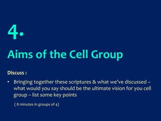 4.
Aims of the Cell Group
Discuss :
• Bringing together these scriptures & what we’ve discussed –
what would you say should be the ultimate vision for you cell
group – list some key points
( 8 minutes in groups of 4)
 