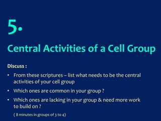 5.
Central Activities of a Cell Group
Discuss :
• From these scriptures – list what needs to be the central
activities of your cell group
• Which ones are common in your group ?
• Which ones are lacking in your group & need more work
to build on ?
( 8 minutes in groups of 3 to 4)
 