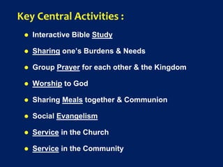 Key Central Activities :
 Interactive Bible Study
 Sharing one’s Burdens & Needs
 Group Prayer for each other & the Kingdom
 Worship to God
 Sharing Meals together & Communion
 Social Evangelism
 Service in the Church
 Service in the Community
 